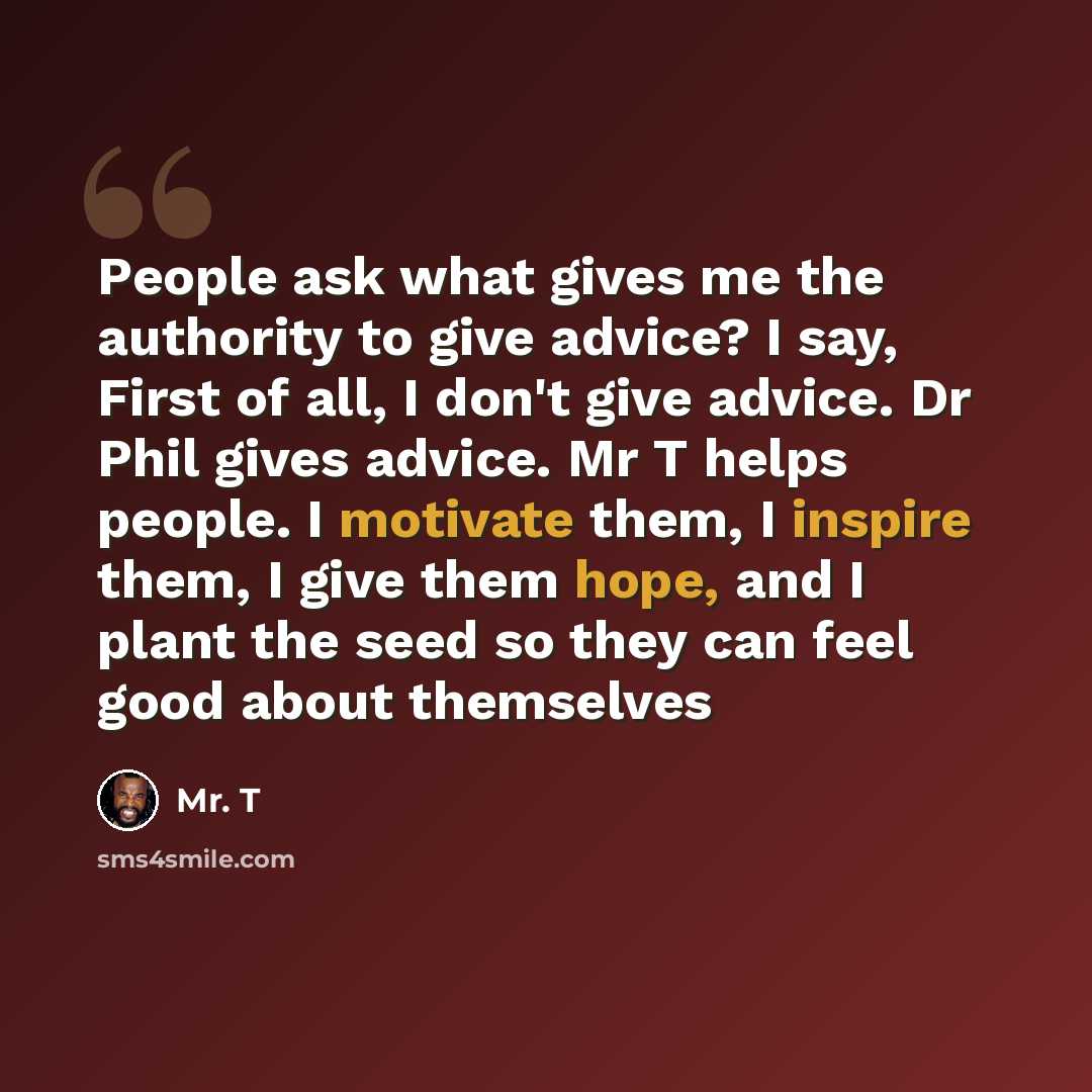 “People ask what gives me the authority to give advice? I say, First of all, I don't give advice. Dr Phil gives advice. Mr T helps people. I motivate them, I inspire them, I give them hope, and I plant the seed so they can feel good about themselves” quote by Mr. T