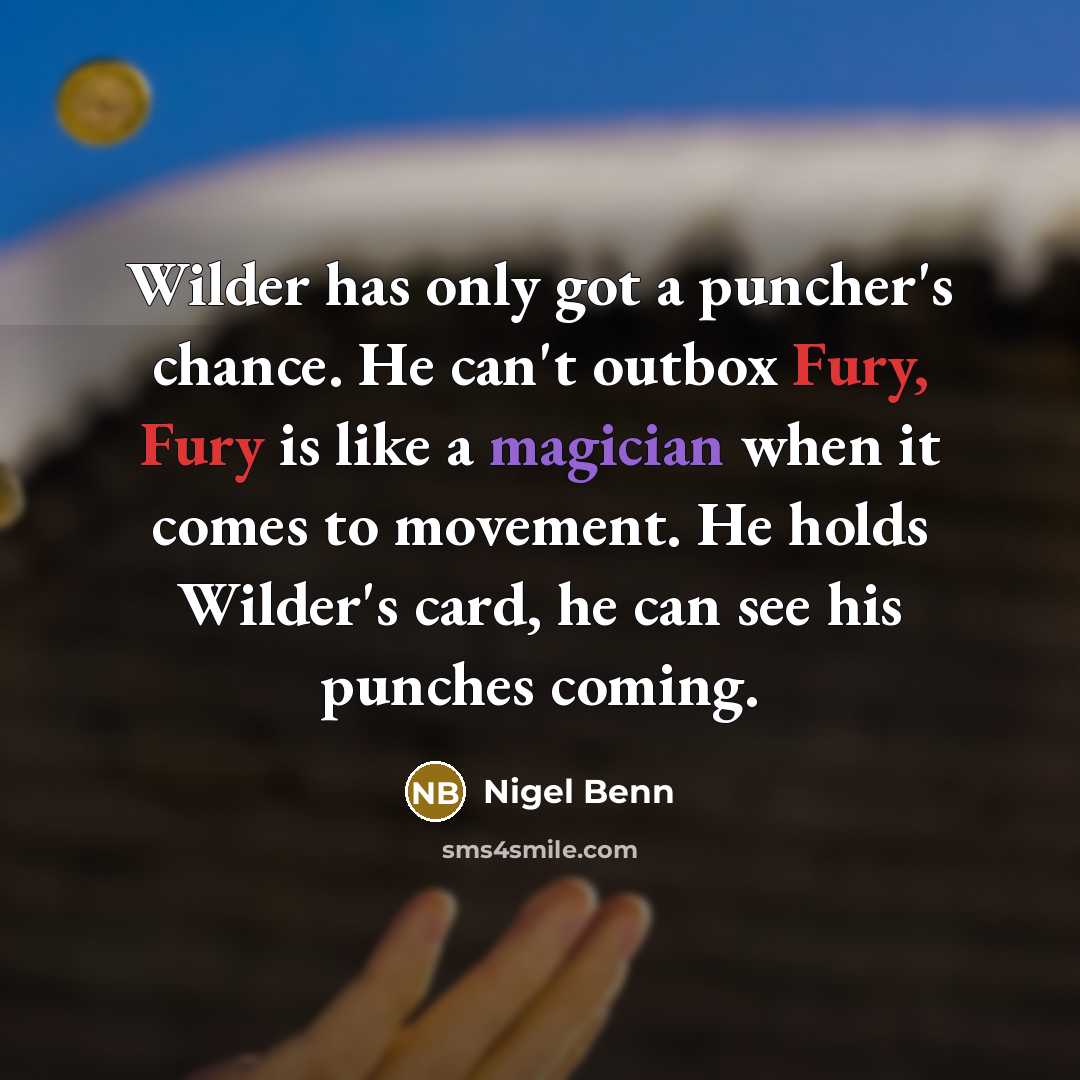 “Wilder has only got a puncher's chance. He can't outbox Fury, Fury is like a magician when it comes to movement. He holds Wilder's card, he can see his punches coming.” quote by Nigel Benn