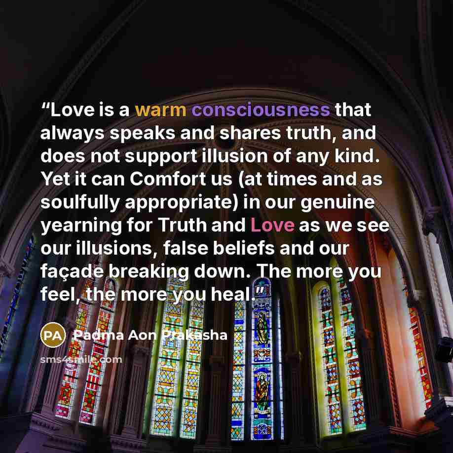 “Love is a warm consciousness that always speaks and shares truth, and does not support illusion of any kind. Yet it can Comfort us (at times and as soulfully appropriate) in our genuine yearning for Truth and Love as we see our illusions, false beliefs and our façade breaking down. The more you…” quote by Padma Aon Prakasha