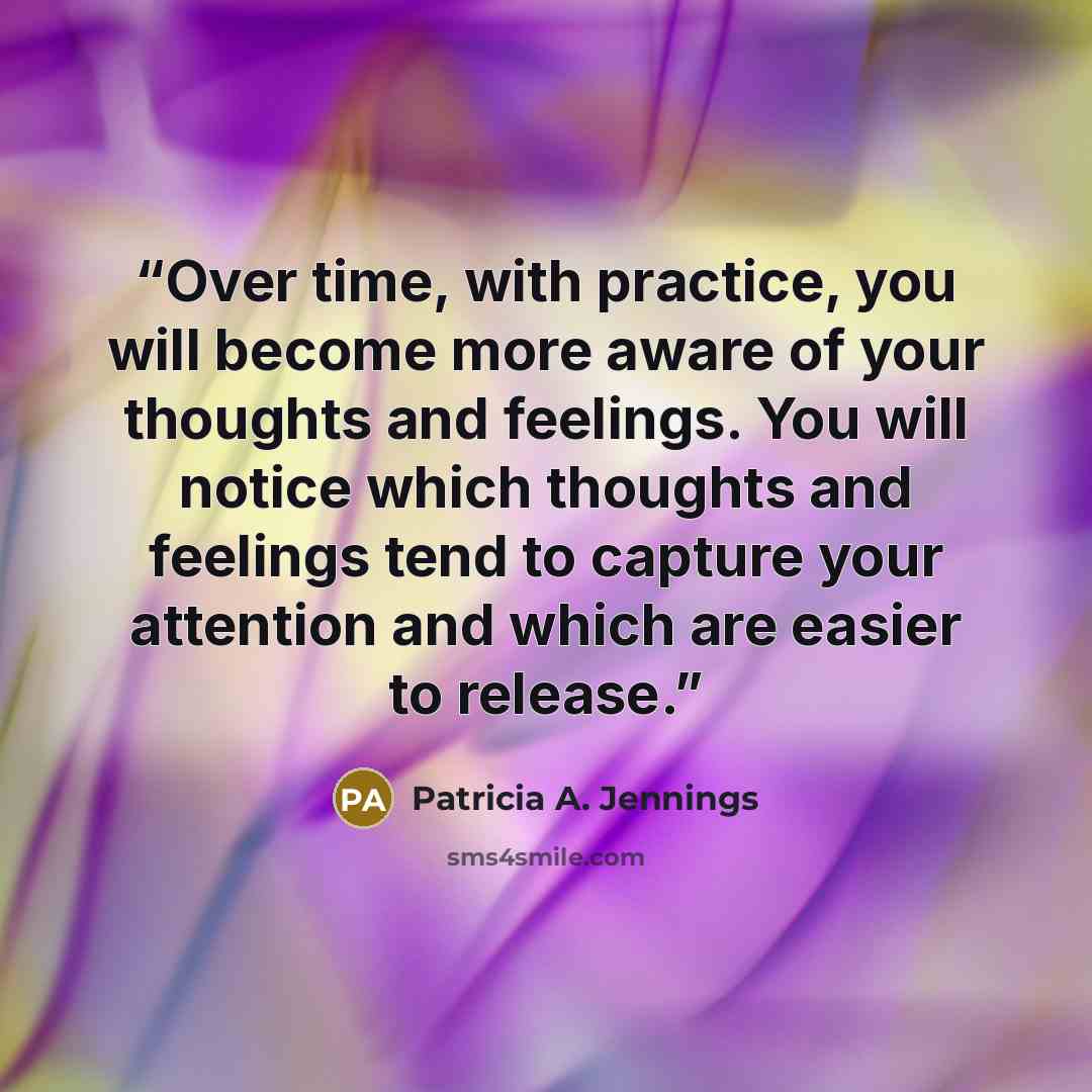 “Over time, with practice, you will become more aware of your thoughts and feelings. You will notice which thoughts and feelings tend to capture your attention and which are easier to release.” quote by Patricia A. Jennings