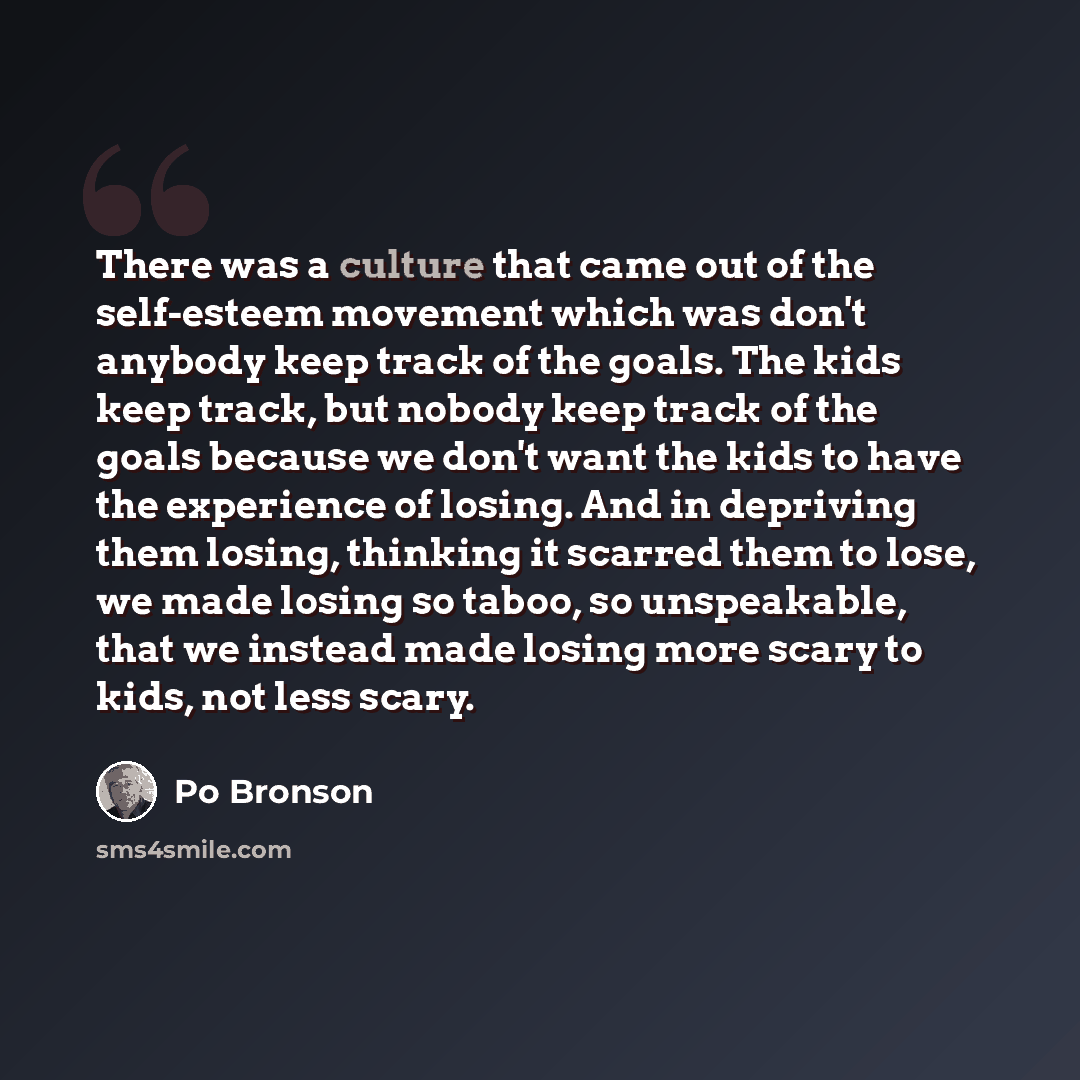“There was a culture that came out of the self-esteem movement which was don't anybody keep track of the goals. The kids keep track, but nobody keep track of the goals because we don't want the kids to have the experience of losing. And in depriving them losing, thinking it scarred them to lose, we…” quote by Po Bronson