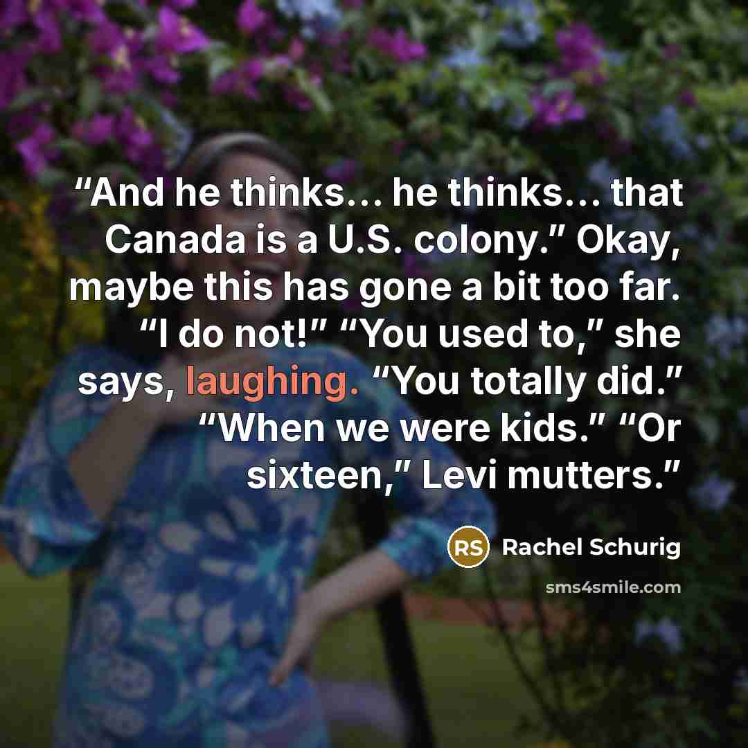 “And he thinks… he thinks… that Canada is a U.S. colony.” Okay, maybe this has gone a bit too far. “I do not!” “You used to,” she says, laughing. “You totally did.” “When we were kids.” “Or sixteen,” Levi mutters.” quote by Rachel Schurig