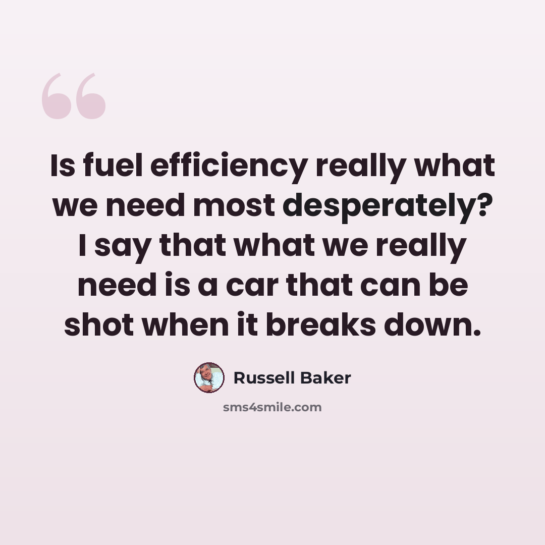 “Is fuel efficiency really what we need most desperately? I say that what we really need is a car that can be shot when it breaks down.” quote by Russell Baker