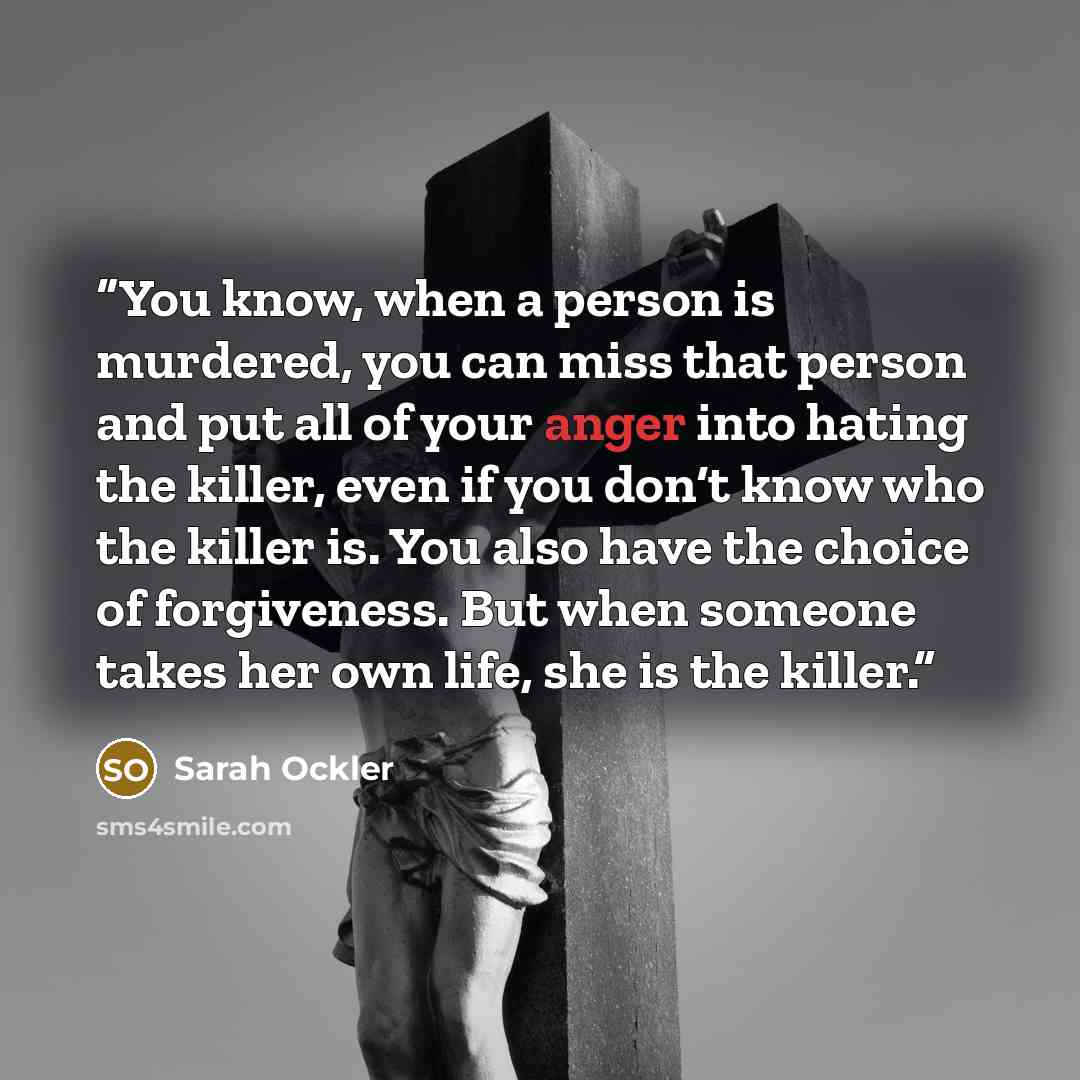 “You know, when a person is murdered, you can miss that person and put all of your anger into hating the killer, even if you don‘t know who the killer is. You also have the choice of forgiveness. But when someone takes her own life, she is the killer.” quote by Sarah Ockler