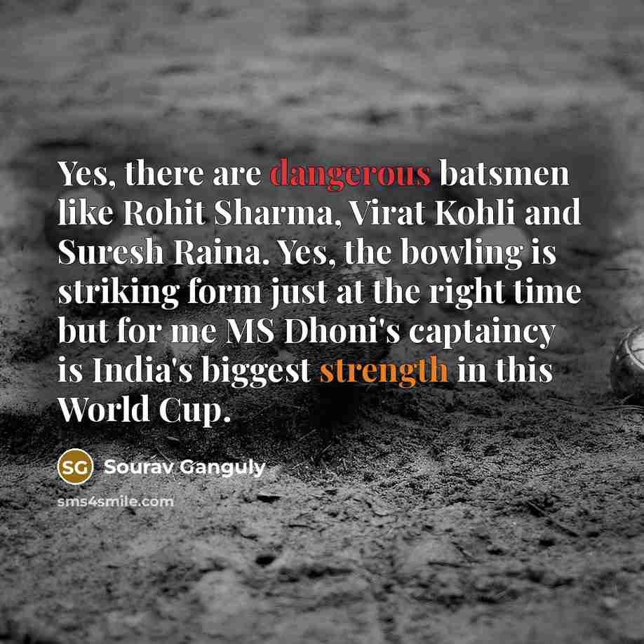 “Yes, there are dangerous batsmen like Rohit Sharma, Virat Kohli and Suresh Raina. Yes, the bowling is striking form just at the right time but for me MS Dhoni's captaincy is India's biggest strength in this World Cup.” quote by Sourav Ganguly