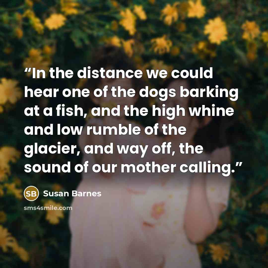 “In the distance we could hear one of the dogs barking at a fish, and the high whine and low rumble of the glacier, and way off, the sound of our mother calling.” quote by Susan Barnes