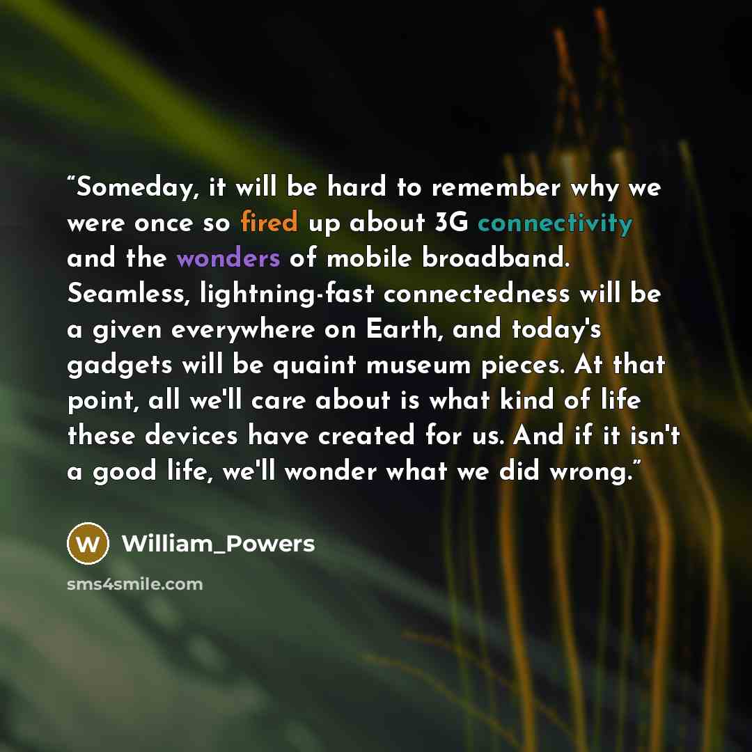 “Someday, it will be hard to remember why we were once so fired up about 3G connectivity and the wonders of mobile broadband. Seamless, lightning-fast connectedness will be a given everywhere on Earth, and today's gadgets will be quaint museum pieces. At that point, all we'll care about is what…” quote by William_Powers