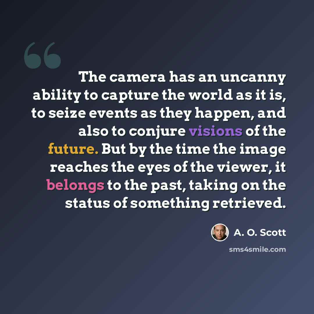“The camera has an uncanny ability to capture the world as it is, to seize events as they happen, and also to conjure visions of the future. But by the time the image reaches the eyes of the viewer, it belongs to the past, taking on the status of something retrieved.” quote by A. O. Scott