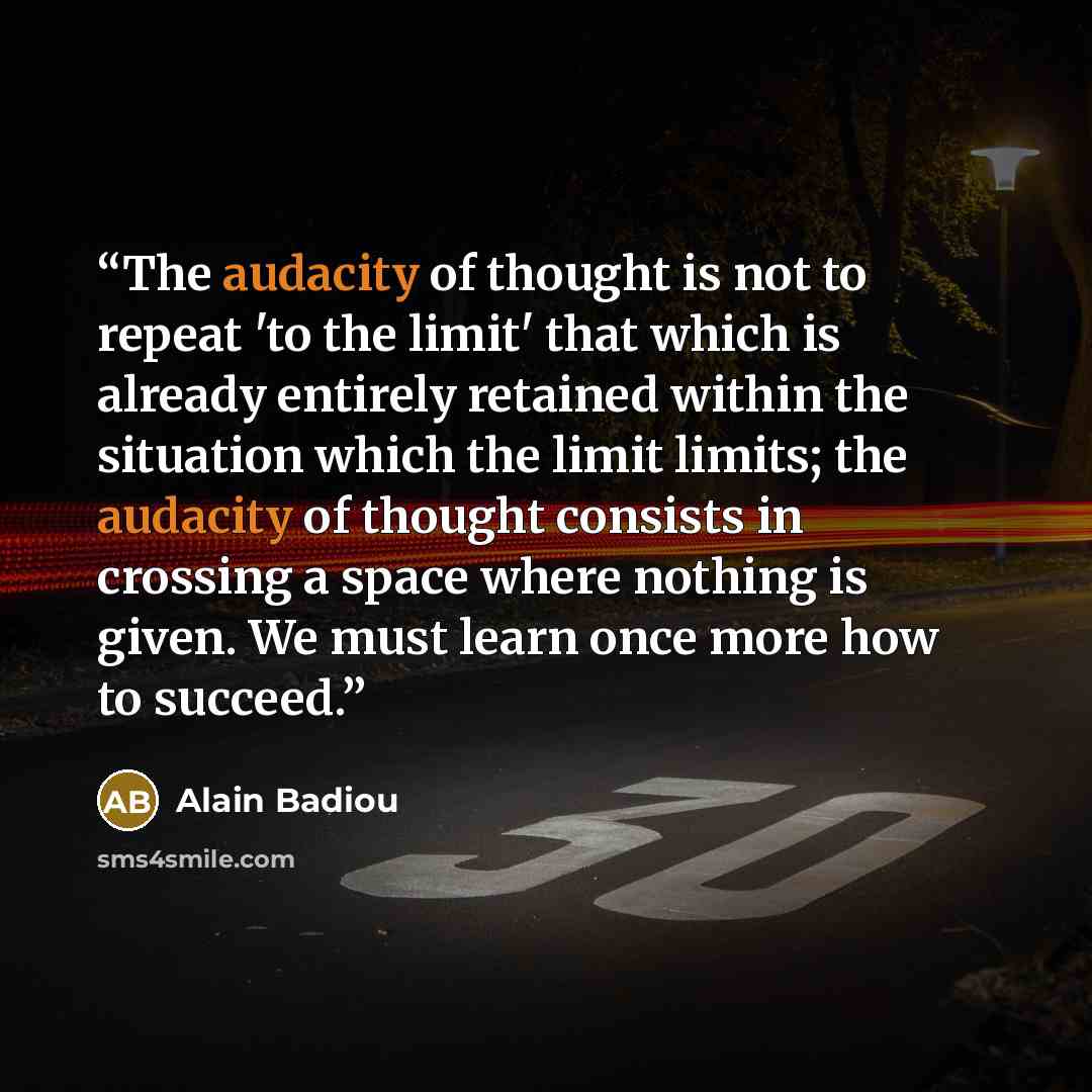 “The audacity of thought is not to repeat 'to the limit' that which is already entirely retained within the situation which the limit limits; the audacity of thought consists in crossing a space where nothing is given. We must learn once more how to succeed.” quote by Alain Badiou