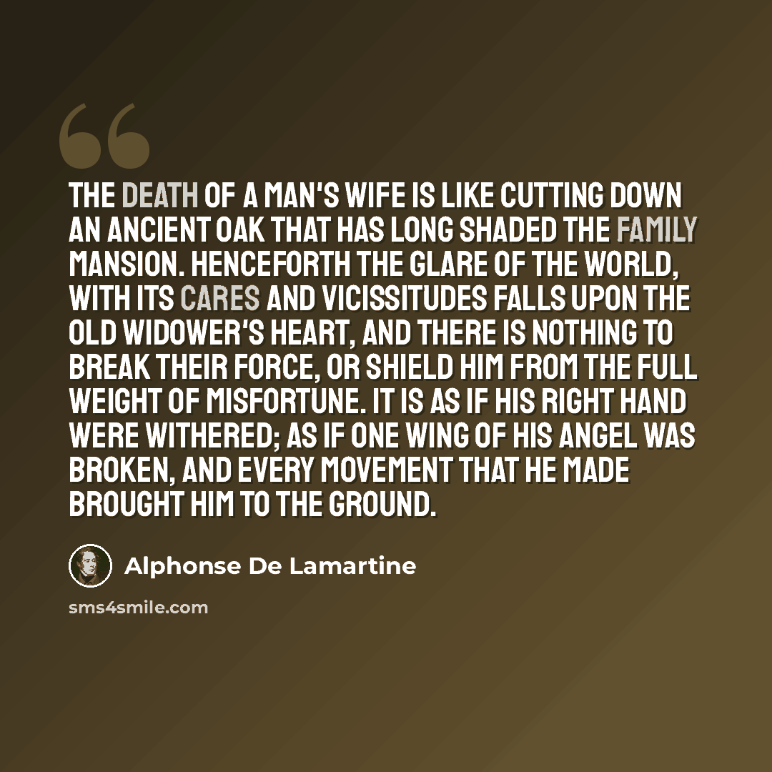 “The death of a man's wife is like cutting down an ancient oak that has long shaded the family mansion. Henceforth the glare of the world, with its cares and vicissitudes falls upon the old widower's heart, and there is nothing to break their force, or shield him from the full weight of misfortune…” quote by Alphonse de Lamartine