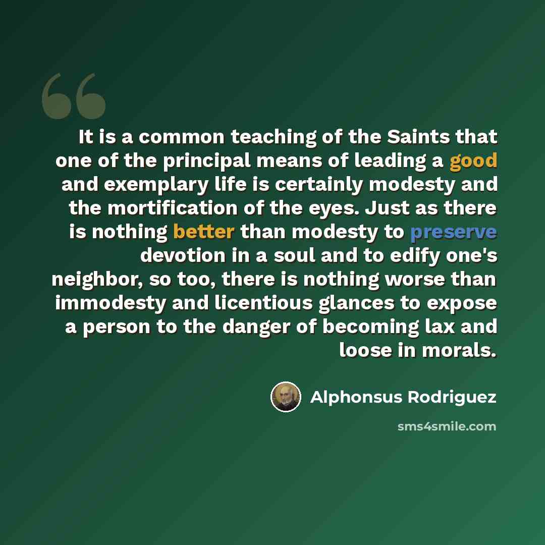 “It is a common teaching of the Saints that one of the principal means of leading a good and exemplary life is certainly modesty and the mortification of the eyes. Just as there is nothing better than modesty to preserve devotion in a soul and to edify one's neighbor, so too, there is nothing worse…” quote by Alphonsus Rodriguez