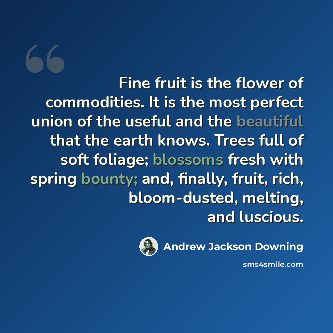 “Fine fruit is the flower of commodities. It is the most perfect union of the useful and the beautiful that the earth knows. Trees full of soft foliage; blossoms fresh with spring bounty; and, finally, fruit, rich, bloom-dusted, melting, and luscious.” quote by Andrew Jackson Downing