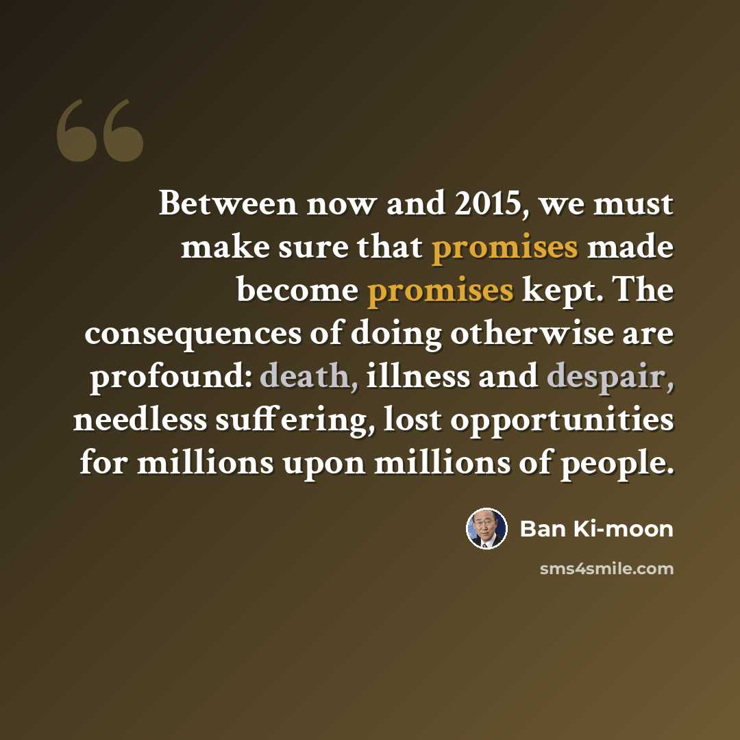 “Between now and 2015, we must make sure that promises made become promises kept. The consequences of doing otherwise are profound: death, illness and despair, needless suffering, lost opportunities for millions upon millions of people.” quote by Ban Ki-moon