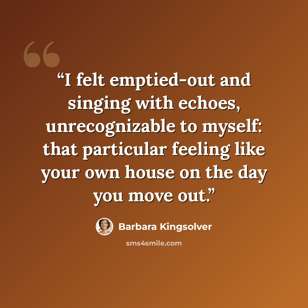 “I felt emptied-out and singing with echoes, unrecognizable to myself: that particular feeling like your own house on the day you move out.” quote by Barbara Kingsolver