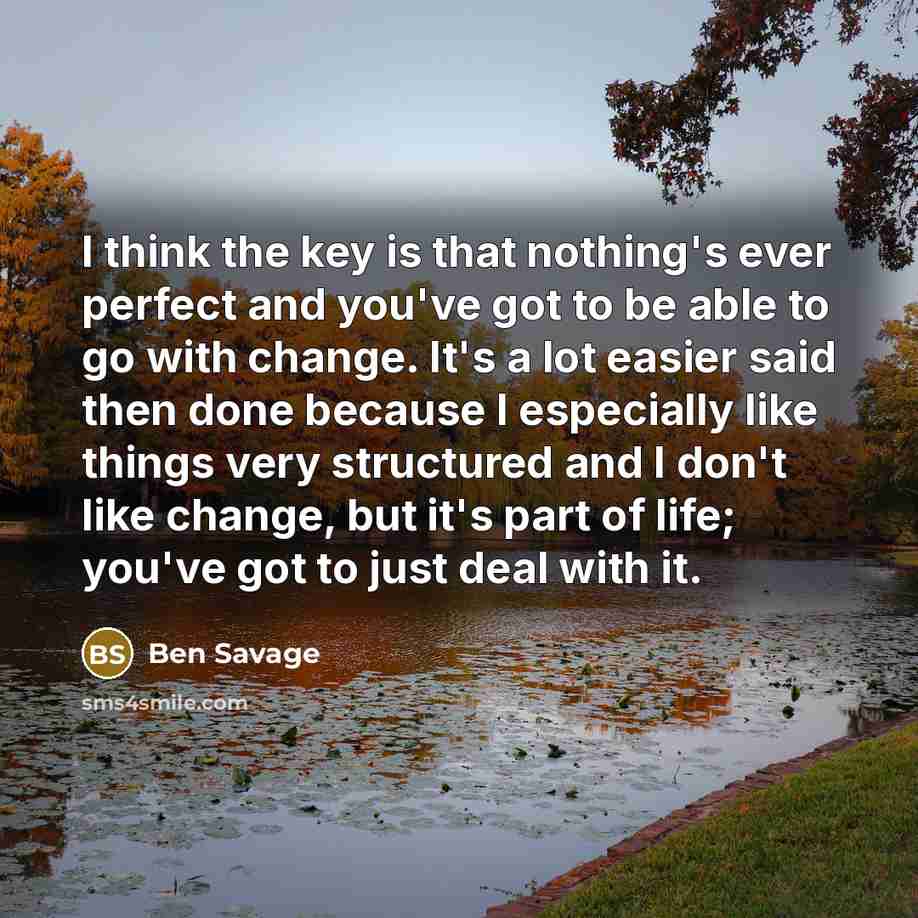 “I think the key is that nothing's ever perfect and you've got to be able to go with change. It's a lot easier said then done because I especially like things very structured and I don't like change, but it's part of life; you've got to just deal with it.” quote by Ben Savage