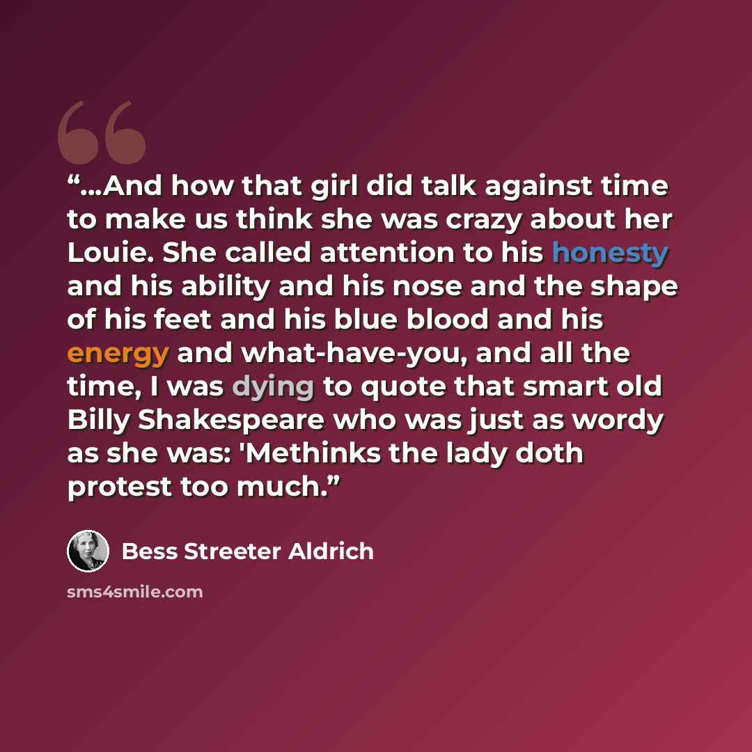 “...And how that girl did talk against time to make us think she was crazy about her Louie. She called attention to his honesty and his ability and his nose and the shape of his feet and his blue blood and his energy and what-have-you, and all the time, I was dying to quote that smart old Billy…” quote by Bess Streeter Aldrich