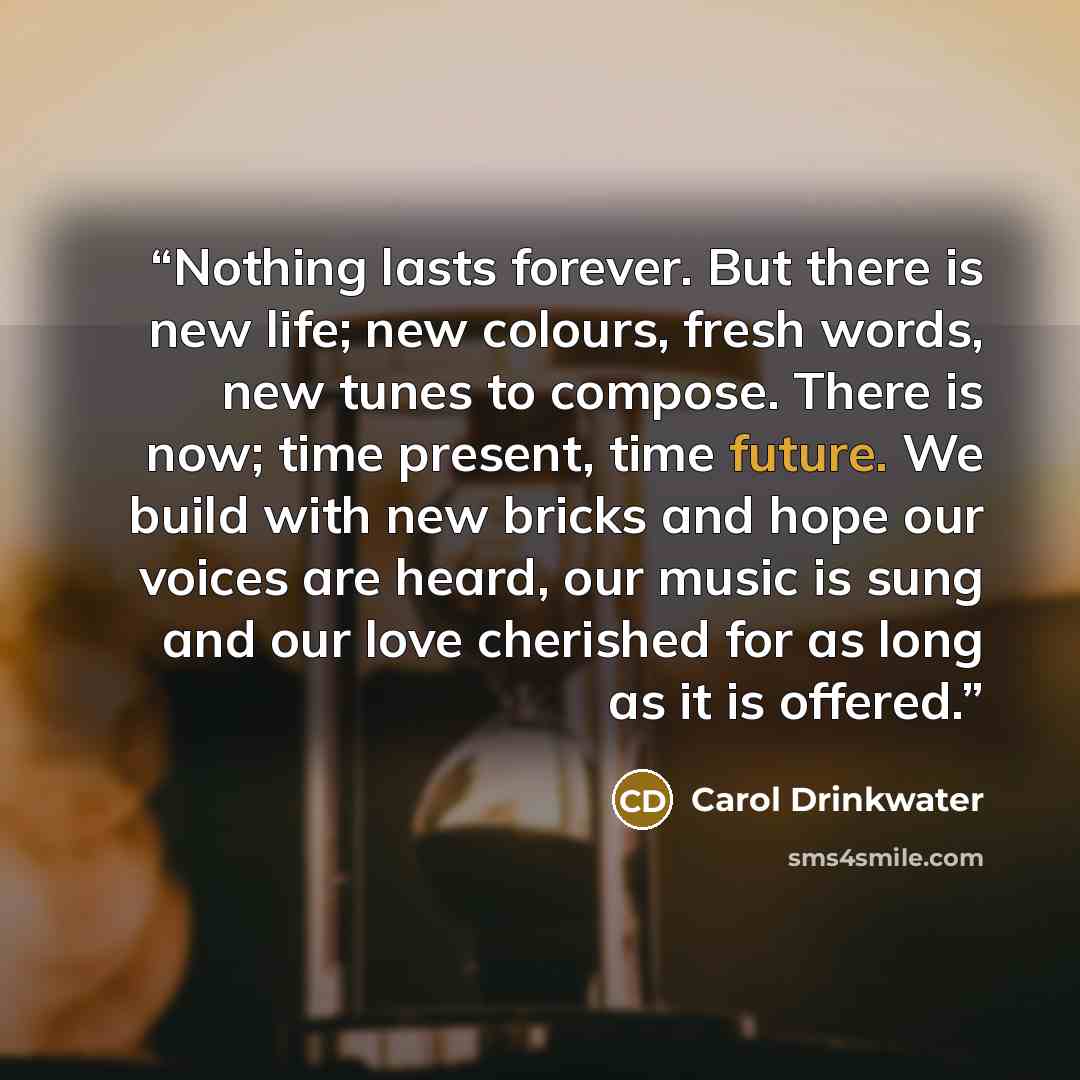 “Nothing lasts forever. But there is new life; new colours, fresh words, new tunes to compose. There is now; time present, time future. We build with new bricks and hope our voices are heard, our music is sung and our love cherished for as long as it is offered.” quote by Carol Drinkwater