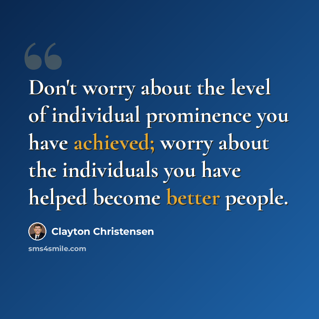 “Don't worry about the level of individual prominence you have achieved; worry about the individuals you have helped become better people.” quote by Clayton Christensen