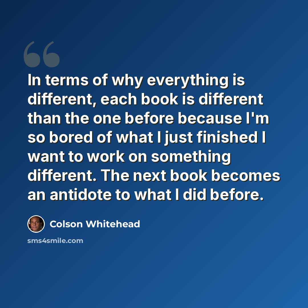 “In terms of why everything is different, each book is different than the one before because I'm so bored of what I just finished I want to work on something different. The next book becomes an antidote to what I did before.” quote by Colson Whitehead