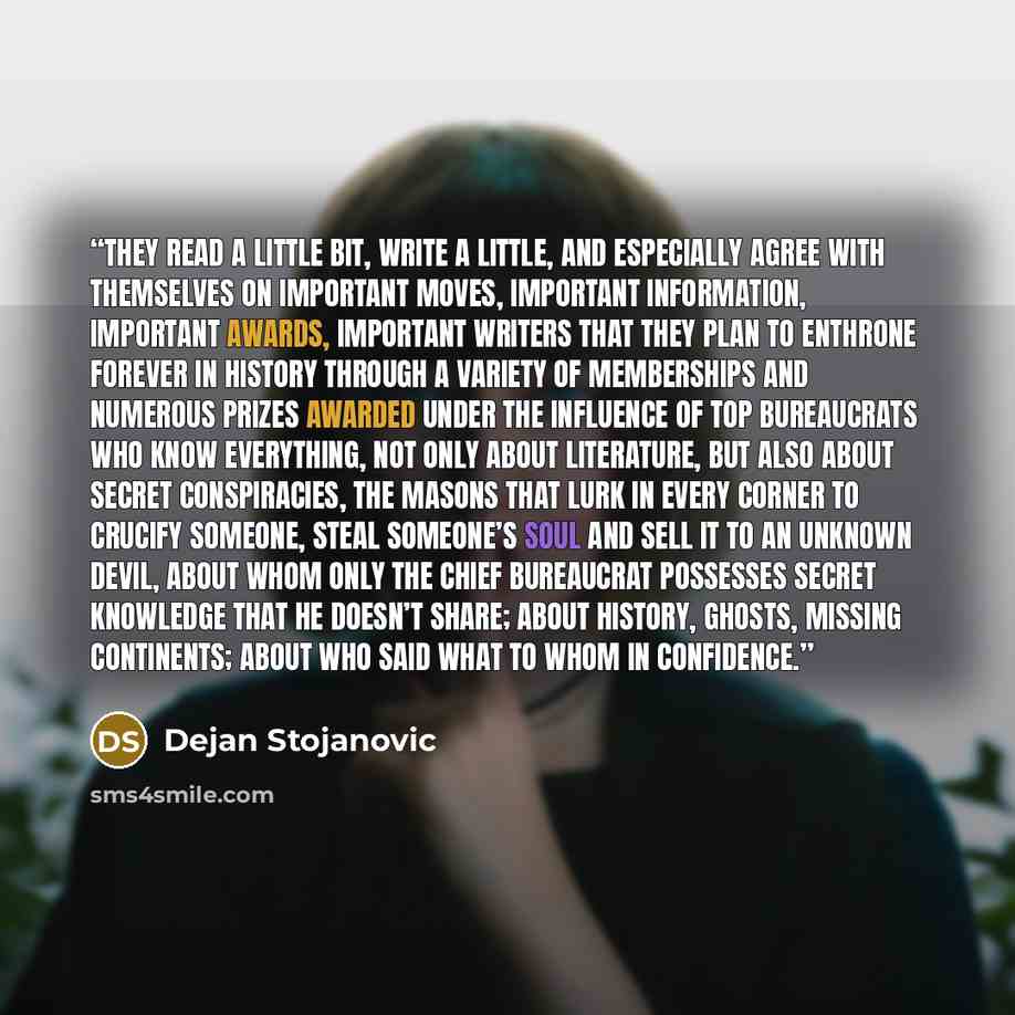 “They read a little bit, write a little, and especially agree with themselves on important moves, important information, important awards, important writers that they plan to enthrone forever in history through a variety of memberships and numerous prizes awarded under the influence of top…” quote by Dejan Stojanovic