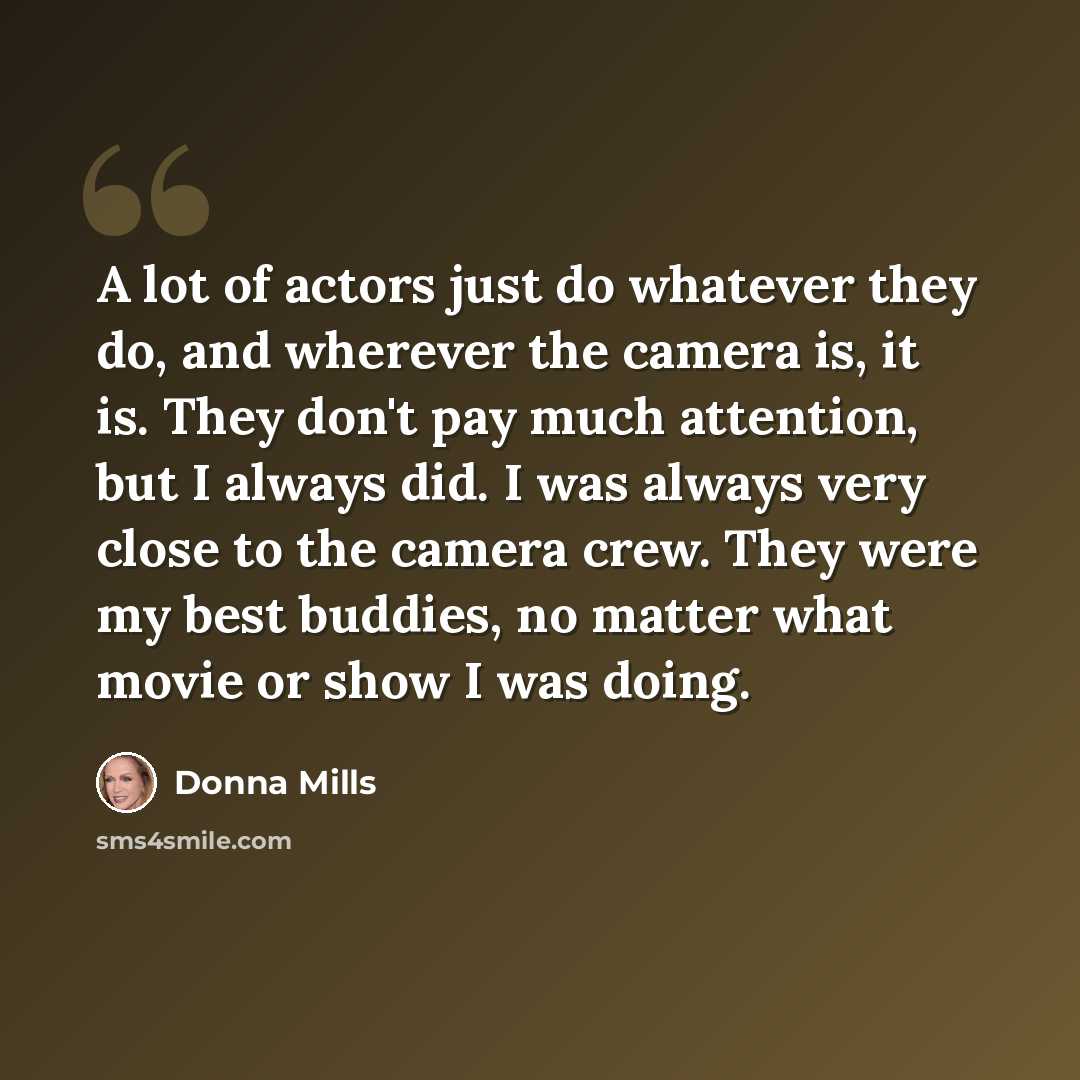 “A lot of actors just do whatever they do, and wherever the camera is, it is. They don't pay much attention, but I always did. I was always very close to the camera crew. They were my best buddies, no matter what movie or show I was doing.” quote by Donna Mills