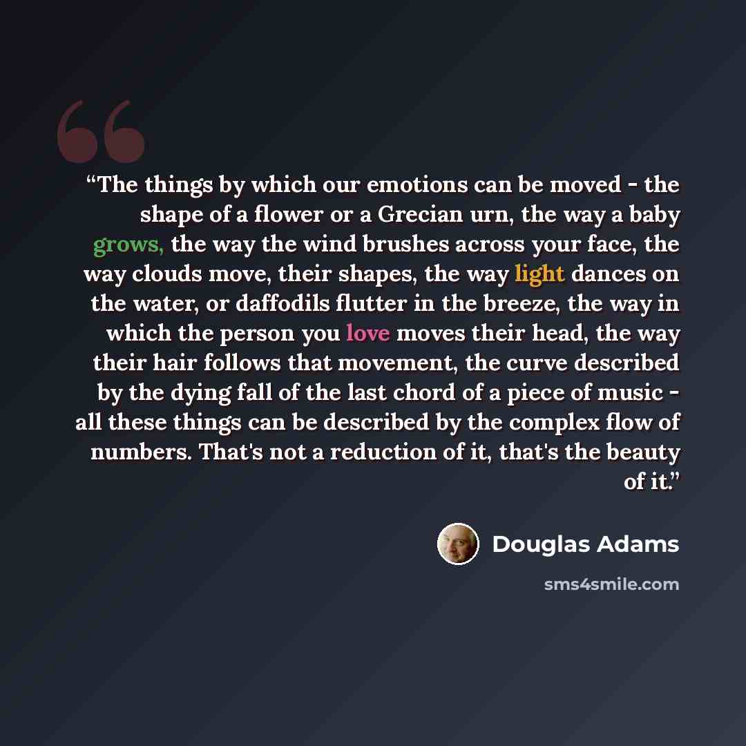“The things by which our emotions can be moved - the shape of a flower or a Grecian urn, the way a baby grows, the way the wind brushes across your face, the way clouds move, their shapes, the way light dances on the water, or daffodils flutter in the breeze, the way in which the person you love…” quote by Douglas Adams
