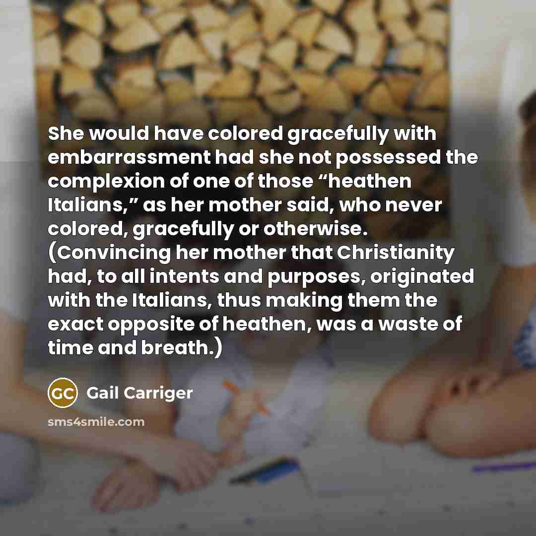 “She would have colored gracefully with embarrassment had she not possessed the complexion of one of those “heathen Italians,” as her mother said, who never colored, gracefully or otherwise. (Convincing her mother that Christianity had, to all intents and purposes, originated with the Italians…” quote by Gail Carriger