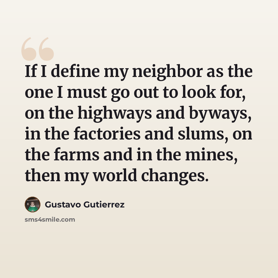 “If I define my neighbor as the one I must go out to look for, on the highways and byways, in the factories and slums, on the farms and in the mines, then my world changes.” quote by Gustavo Gutiérrez