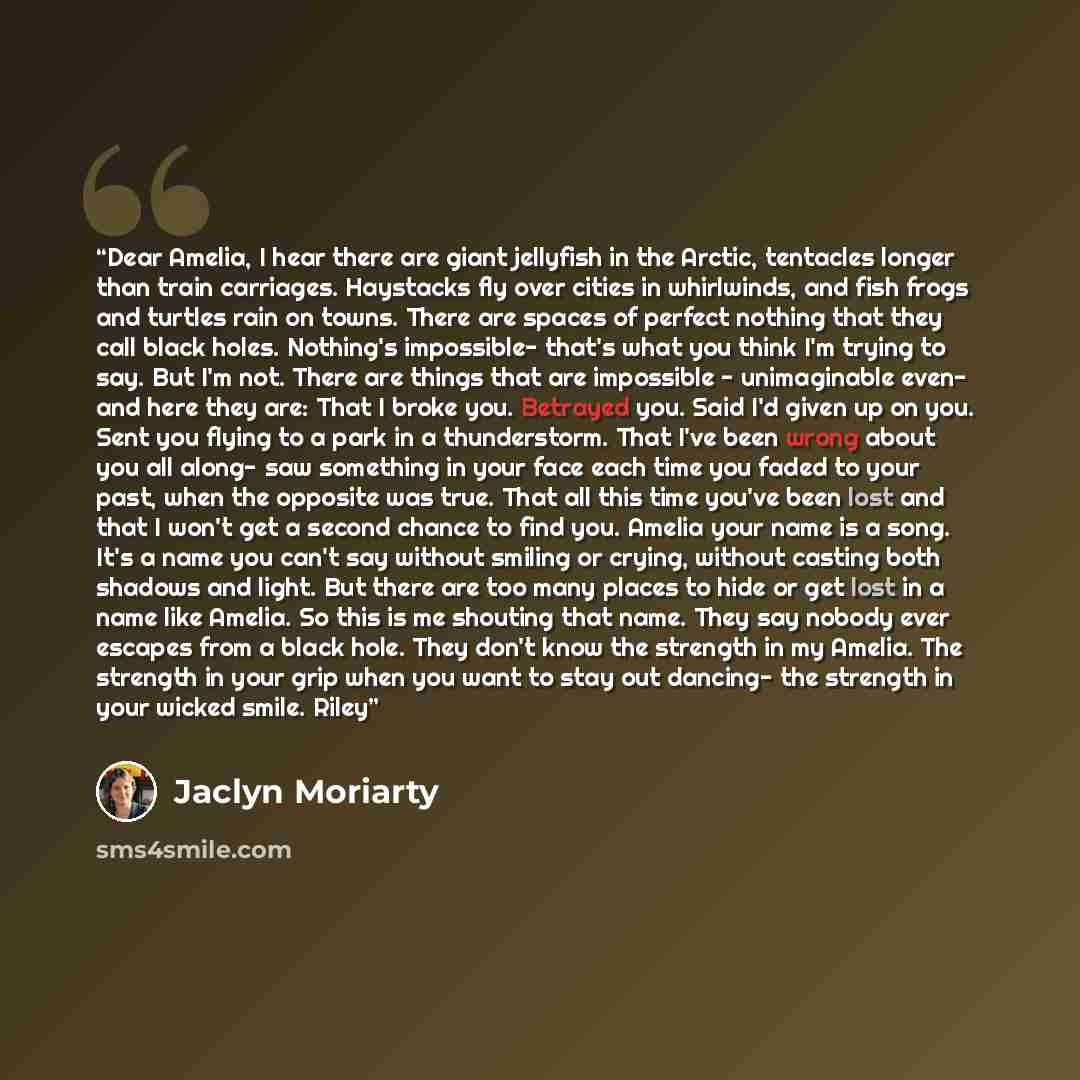 “Dear Amelia, I hear there are giant jellyfish in the Arctic, tentacles longer than train carriages. Haystacks fly over cities in whirlwinds, and fish frogs and turtles rain on towns. There are spaces of perfect nothing that they call black holes. Nothing's impossible- that's what you think I'm…” quote by Jaclyn Moriarty