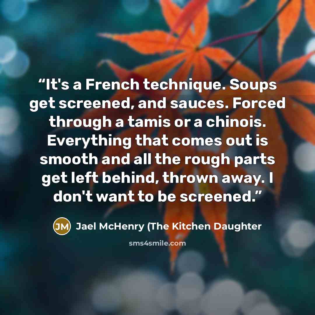 “It's a French technique. Soups get screened, and sauces. Forced through a tamis or a chinois. Everything that comes out is smooth and all the rough parts get left behind, thrown away. I don't want to be screened.” quote by Jael McHenry (The Kitchen Daughter