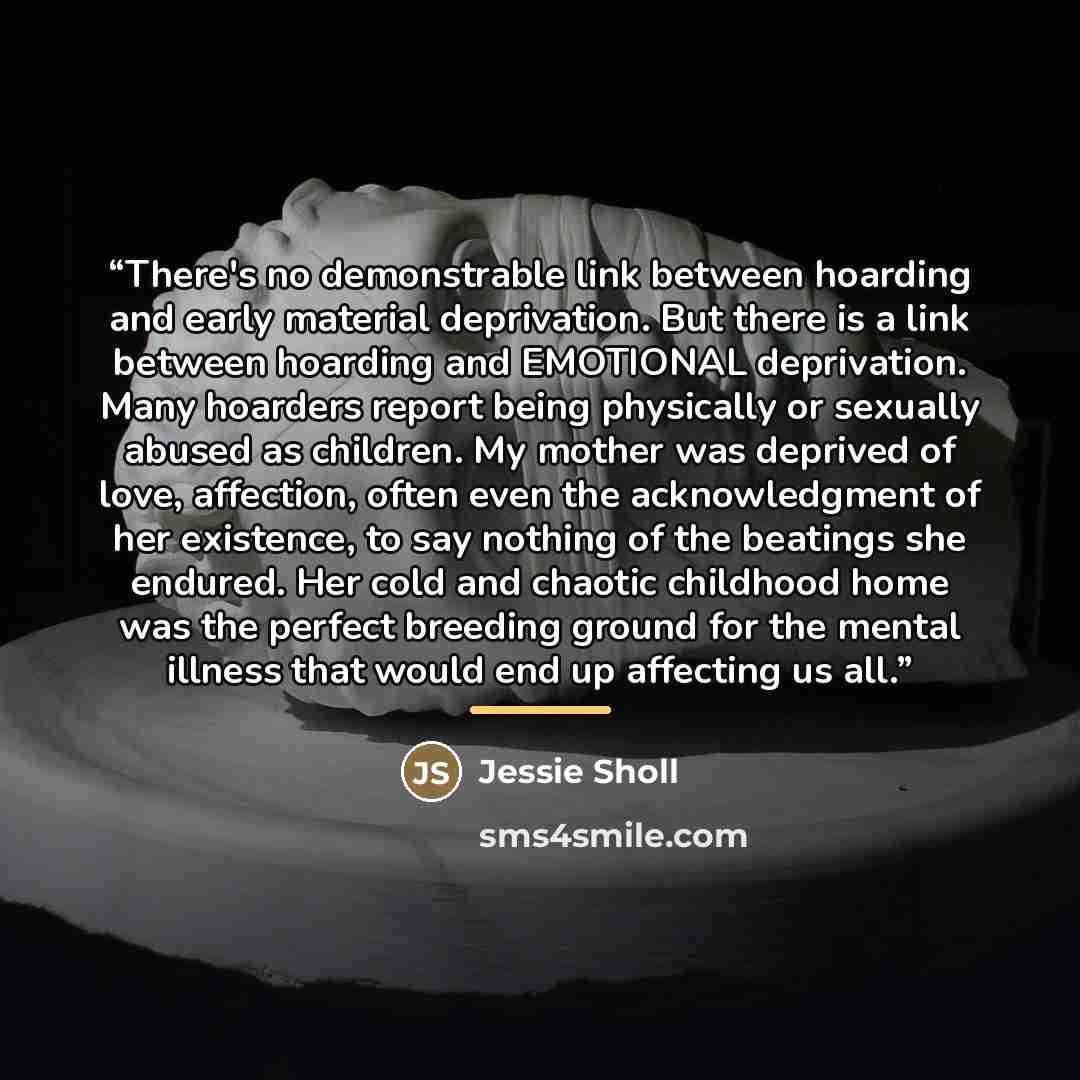 “There's no demonstrable link between hoarding and early material deprivation. But there is a link between hoarding and EMOTIONAL deprivation. Many hoarders report being physically or sexually abused as children. My mother was deprived of love, affection, often even the acknowledgment of her…” quote by Jessie Sholl