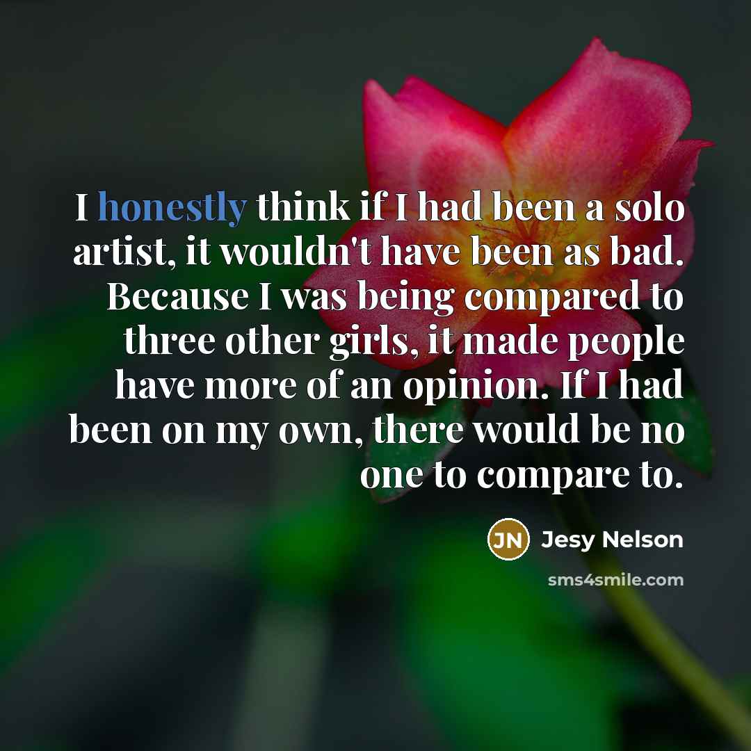 “I honestly think if I had been a solo artist, it wouldn't have been as bad. Because I was being compared to three other girls, it made people have more of an opinion. If I had been on my own, there would be no one to compare to.” quote by Jesy Nelson