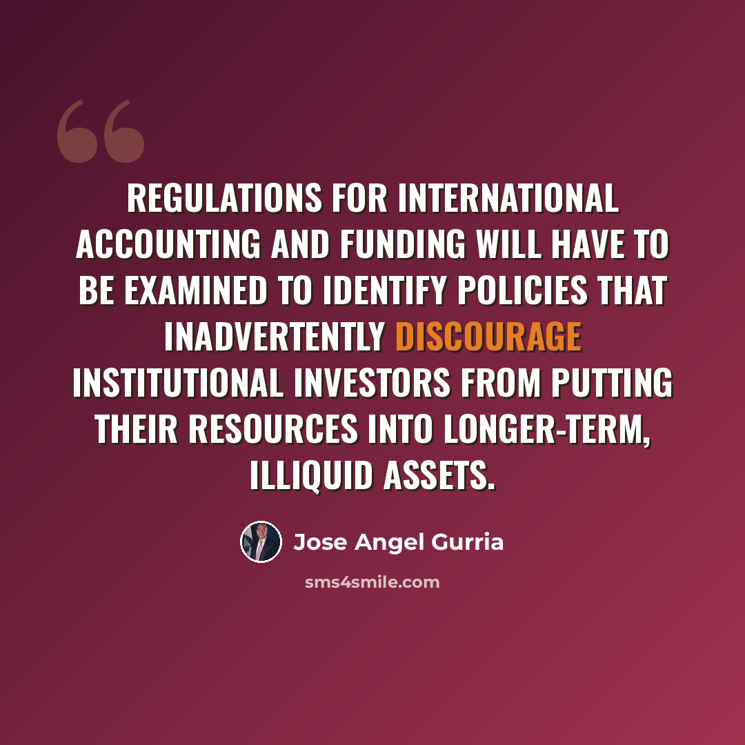 “Regulations for international accounting and funding will have to be examined to identify policies that inadvertently discourage institutional investors from putting their resources into longer-term, illiquid assets.” quote by Jose Angel Gurria