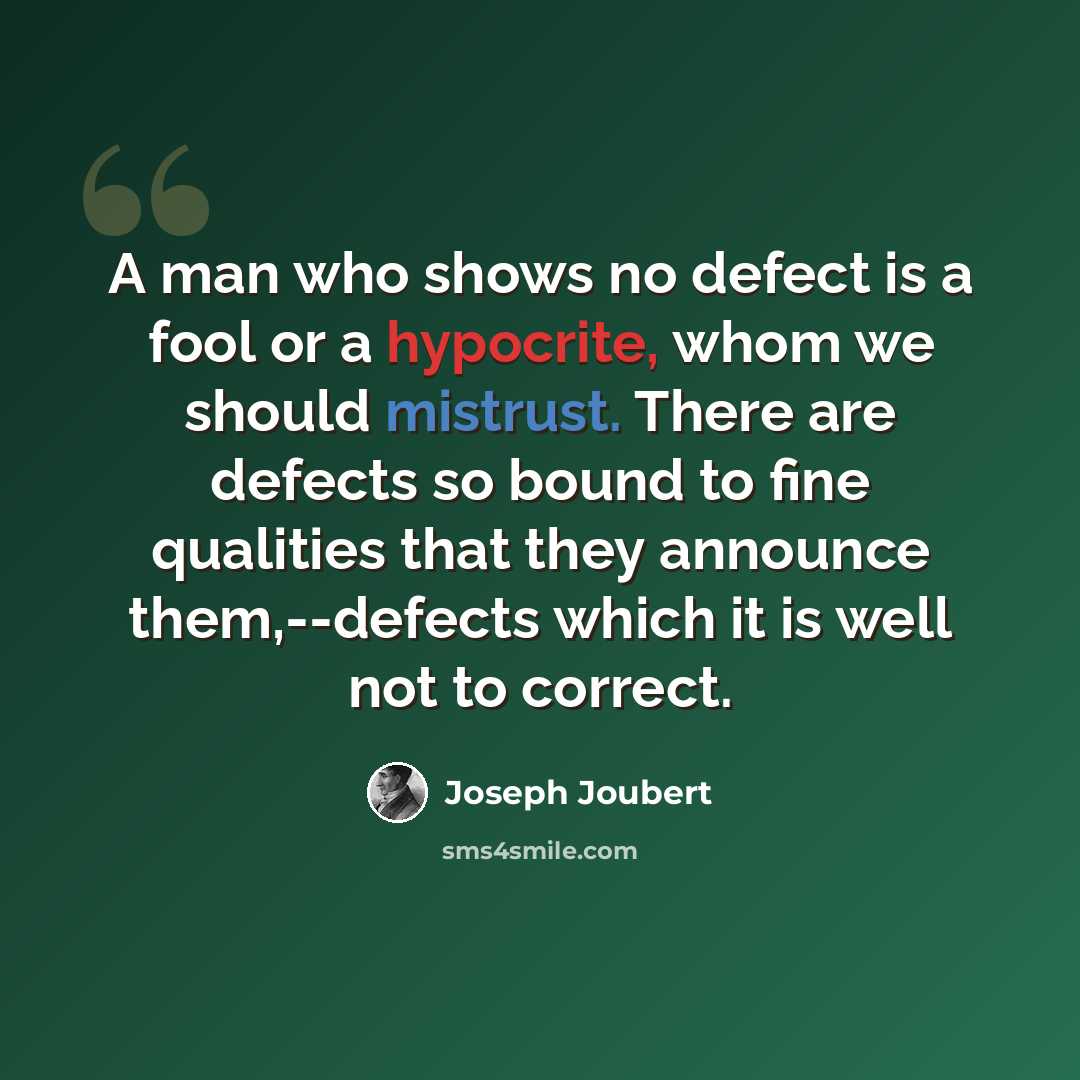 “A man who shows no defect is a fool or a hypocrite, whom we should mistrust. There are defects so bound to fine qualities that they announce them,--defects which it is well not to correct.” quote by Joseph Joubert