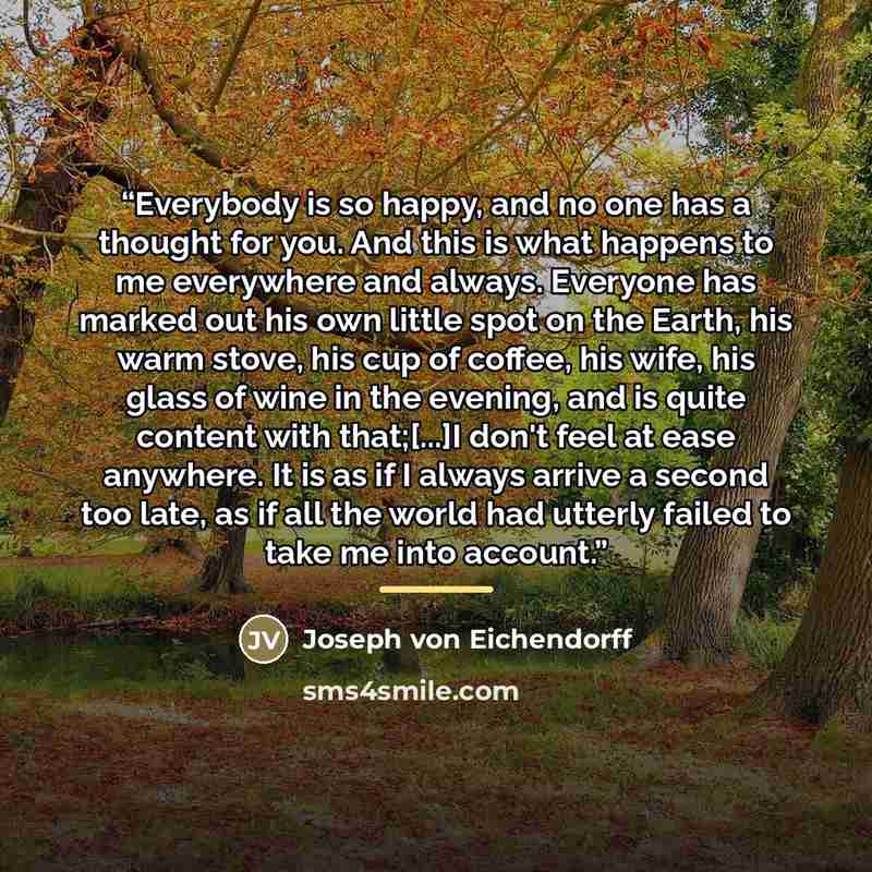“Everybody is so happy, and no one has a thought for you. And this is what happens to me everywhere and always. Everyone has marked out his own little spot on the Earth, his warm stove, his cup of coffee, his wife, his glass of wine in the evening, and is quite content with that;[...]I don't feel…” quote by Joseph von Eichendorff