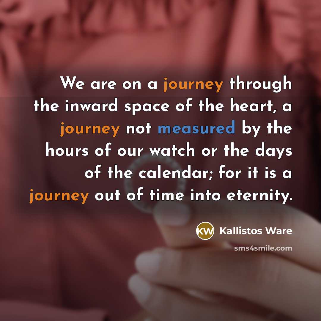 “We are on a journey through the inward space of the heart, a journey not measured by the hours of our watch or the days of the calendar; for it is a journey out of time into eternity.” quote by Kallistos Ware