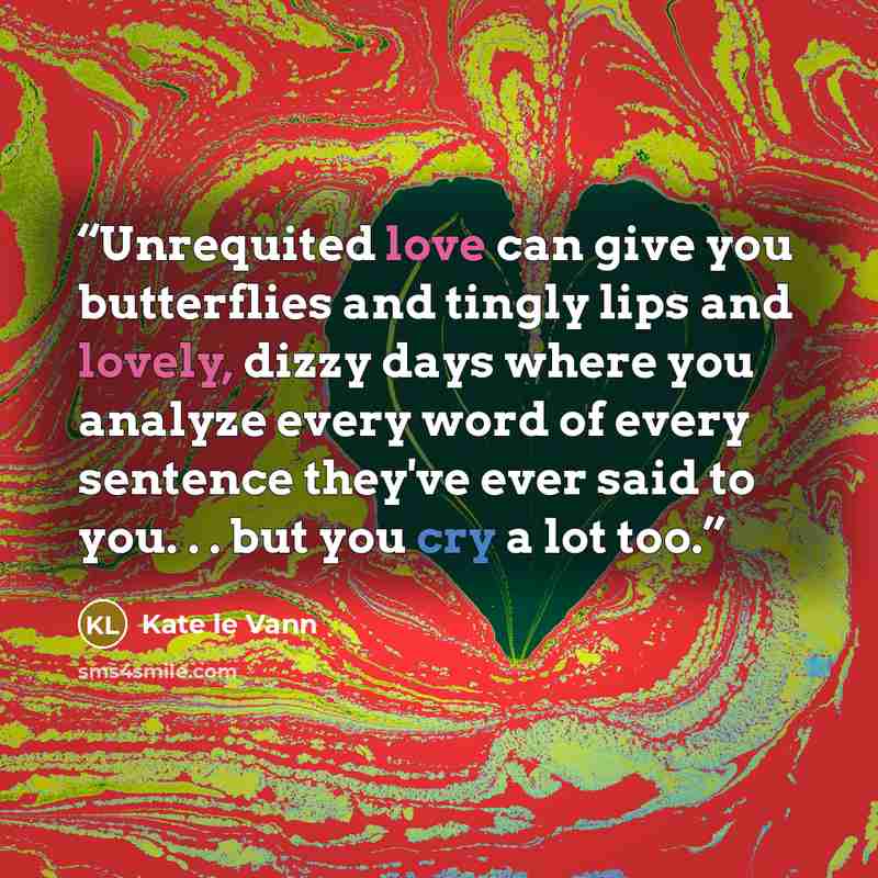 “Unrequited love can give you butterflies and tingly lips and lovely, dizzy days where you analyze every word of every sentence they've ever said to you. . . but you cry a lot too.” quote by Kate le Vann