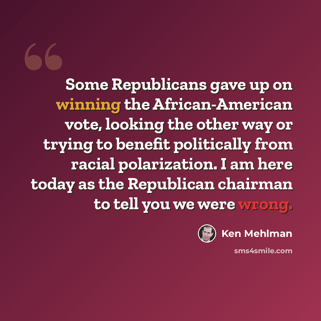 “Some Republicans gave up on winning the African-American vote, looking the other way or trying to benefit politically from racial polarization. I am here today as the Republican chairman to tell you we were wrong.” quote by Ken Mehlman
