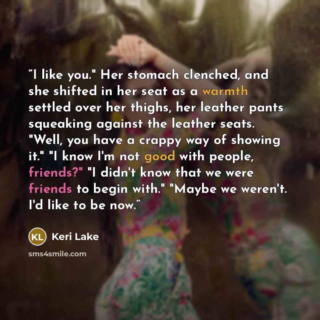 “I like you." Her stomach clenched, and she shifted in her seat as a warmth settled over her thighs, her leather pants squeaking against the leather seats. "Well, you have a crappy way of showing it." "I know I'm not good with people, friends?" "I didn't know that we were friends to begin with."…” quote by Keri Lake