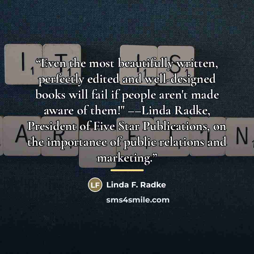 “Even the most beautifully written, perfectly edited and well-designed books will fail if people aren't made aware of them!" ––Linda Radke, President of Five Star Publications, on the importance of public relations and marketing.” quote by Linda F. Radke