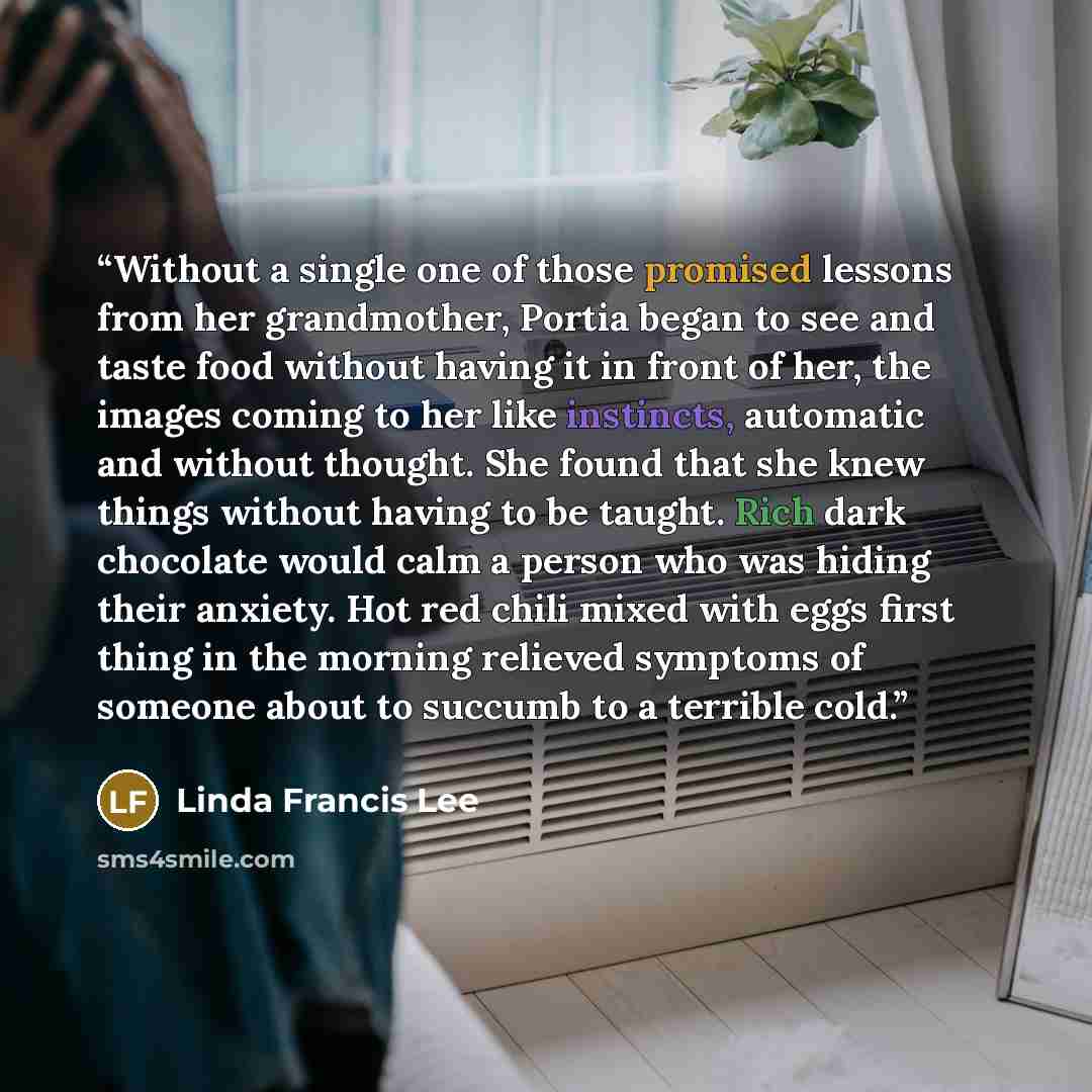 “Without a single one of those promised lessons from her grandmother, Portia began to see and taste food without having it in front of her, the images coming to her like instincts, automatic and without thought. She found that she knew things without having to be taught. Rich dark chocolate would…” quote by Linda Francis Lee