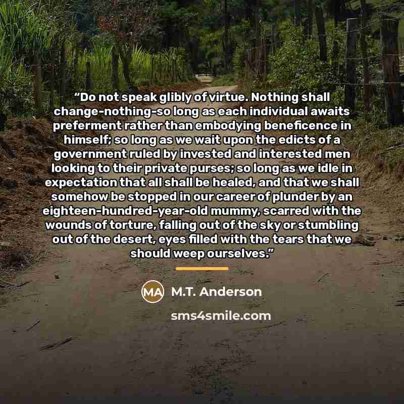 “Do not speak glibly of virtue. Nothing shall change-nothing-so long as each individual awaits preferment rather than embodying beneficence in himself; so long as we wait upon the edicts of a government ruled by invested and interested men looking to their private purses; so long as we idle in…” quote by M.T. Anderson