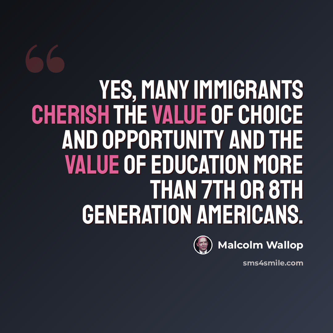 “Yes, many immigrants cherish the value of choice and opportunity and the value of education more than 7th or 8th generation Americans.” quote by Malcolm Wallop