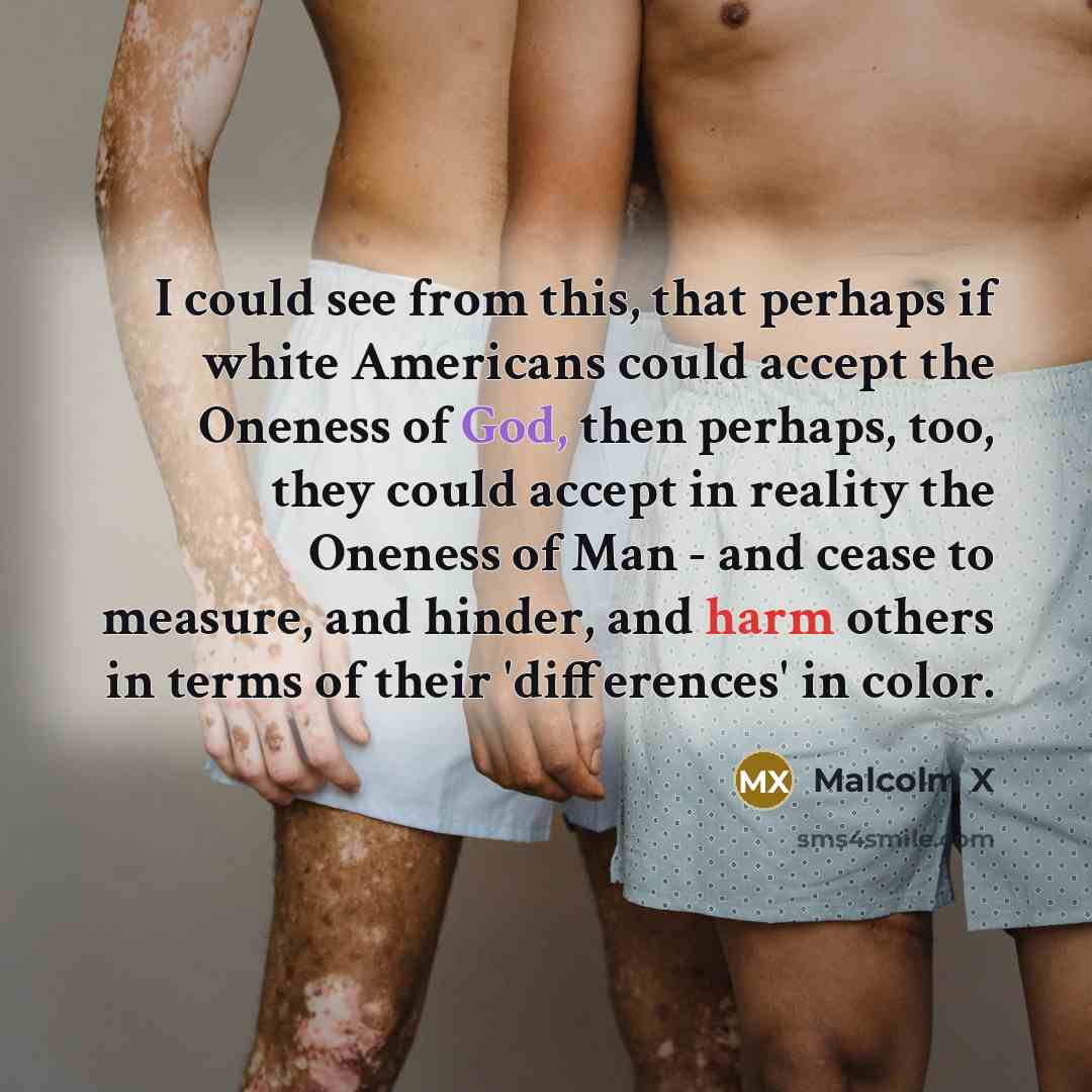 “I could see from this, that perhaps if white Americans could accept the Oneness of God, then perhaps, too, they could accept in reality the Oneness of Man - and cease to measure, and hinder, and harm others in terms of their 'differences' in color.” quote by Malcolm X