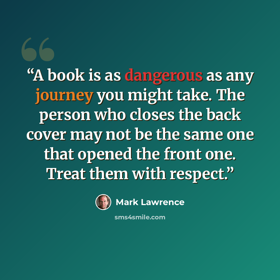 “A book is as dangerous as any journey you might take. The person who closes the back cover may not be the same one that opened the front one. Treat them with respect.” quote by Mark Lawrence