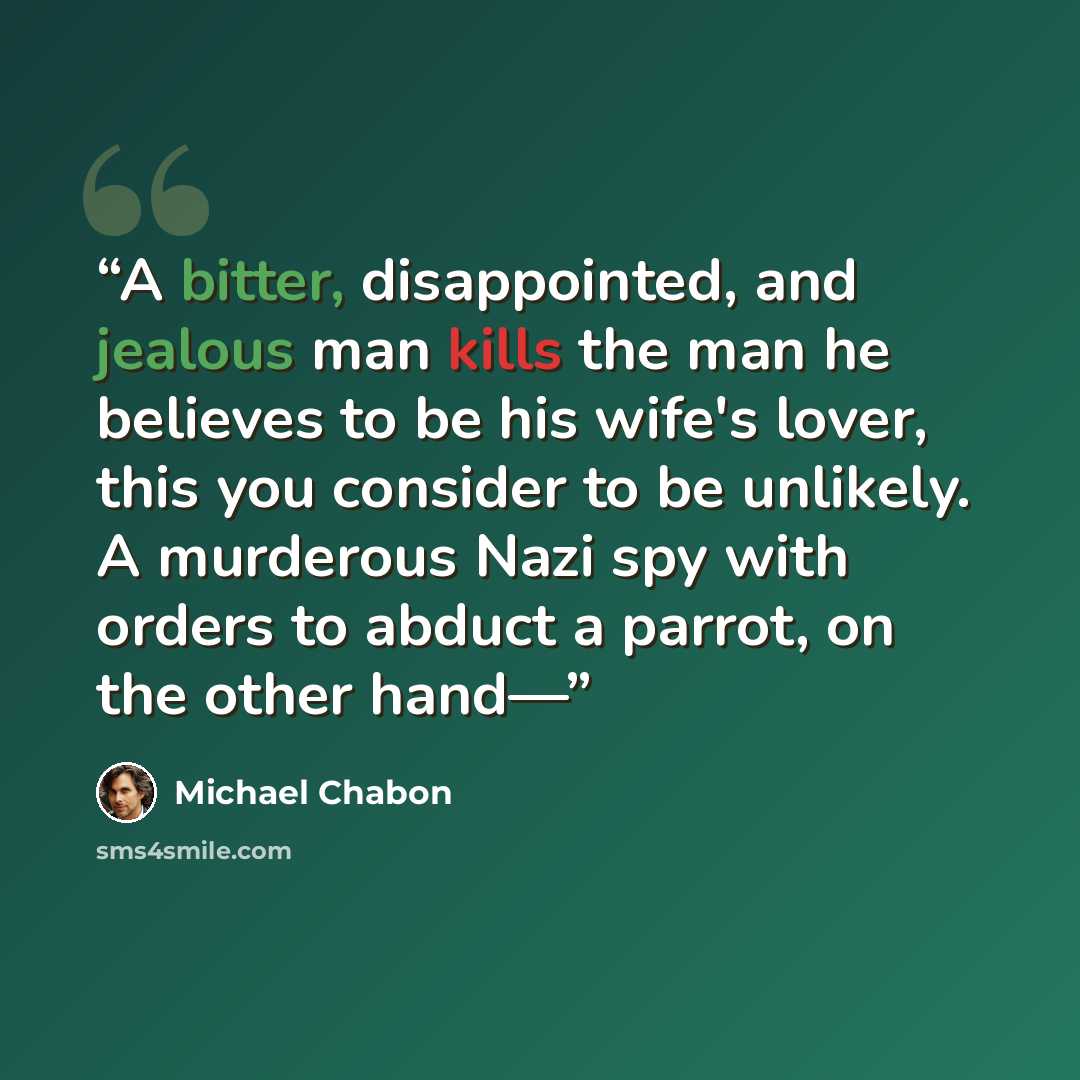 “A bitter, disappointed, and jealous man kills the man he believes to be his wife's lover, this you consider to be unlikely. A murderous Nazi spy with orders to abduct a parrot, on the other hand—” quote by Michael Chabon