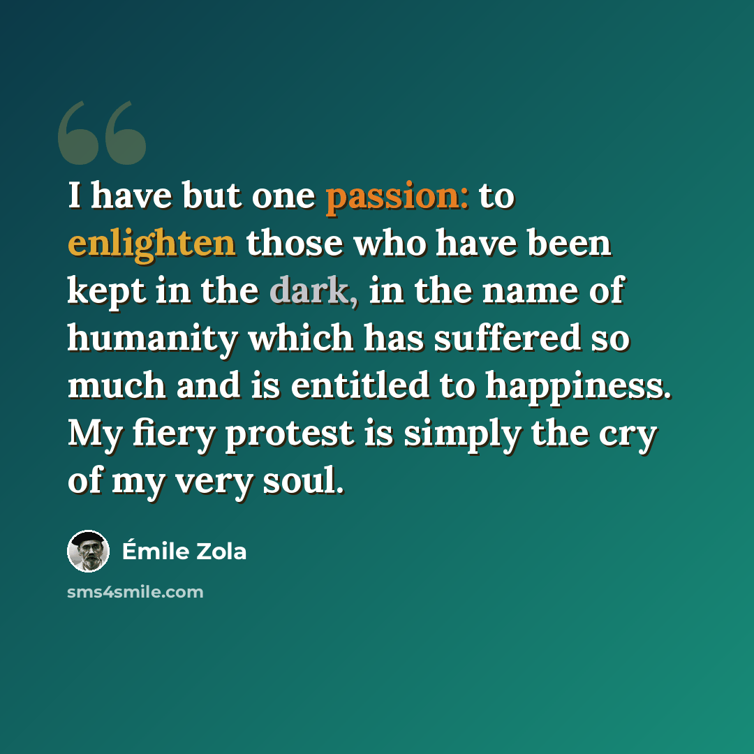 “I have but one passion: to enlighten those who have been kept in the dark, in the name of humanity which has suffered so much and is entitled to happiness. My fiery protest is simply the cry of my very soul.” quote by Emile Zola