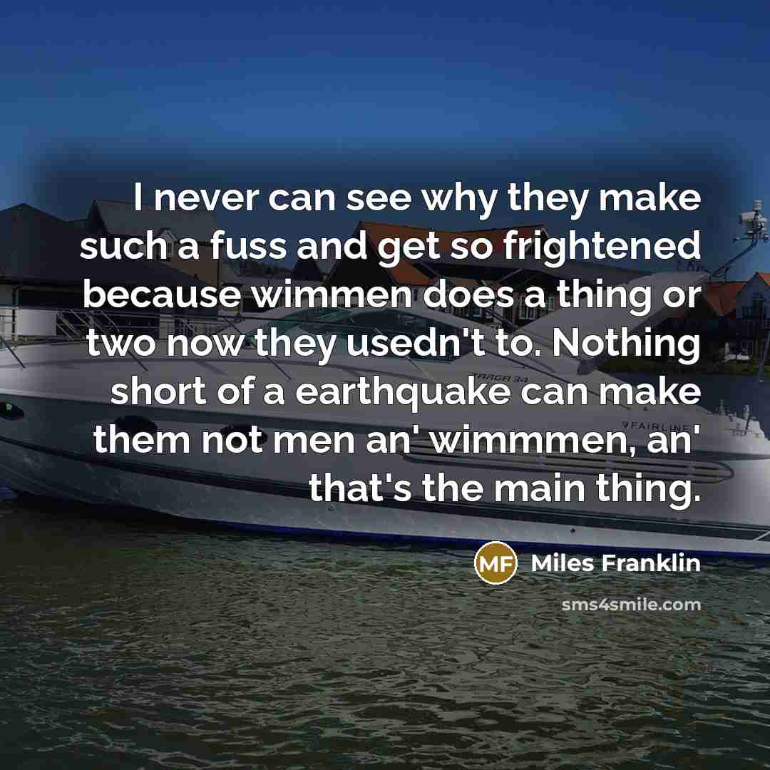 “I never can see why they make such a fuss and get so frightened because wimmen does a thing or two now they usedn't to. Nothing short of a earthquake can make them not men an' wimmmen, an' that's the main thing.” quote by Miles Franklin