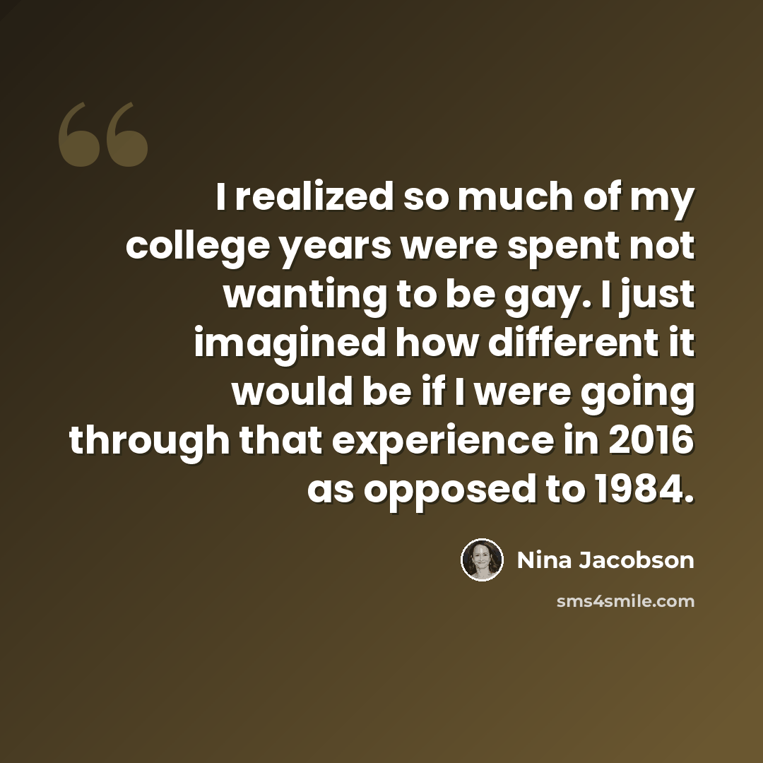 “I realized so much of my college years were spent not wanting to be gay. I just imagined how different it would be if I were going through that experience in 2016 as opposed to 1984.” quote by Nina Jacobson
