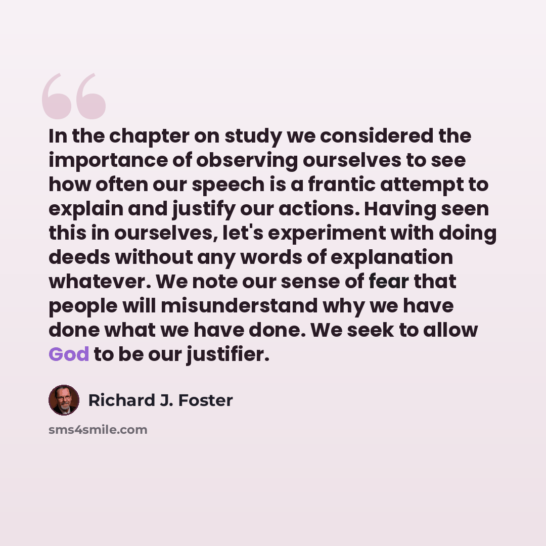 “In the chapter on study we considered the importance of observing ourselves to see how often our speech is a frantic attempt to explain and justify our actions. Having seen this in ourselves, let's experiment with doing deeds without any words of explanation whatever. We note our sense of fear…” quote by Richard J. Foster